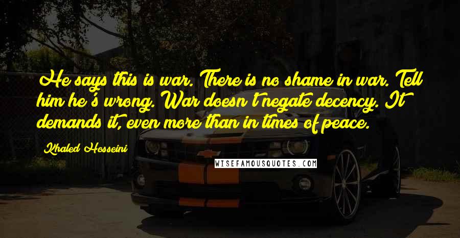 Khaled Hosseini Quotes: He says this is war. There is no shame in war. Tell him he's wrong. War doesn't negate decency. It demands it, even more than in times of peace.