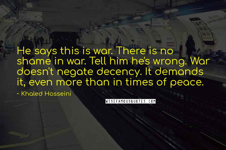 Khaled Hosseini Quotes: He says this is war. There is no shame in war. Tell him he's wrong. War doesn't negate decency. It demands it, even more than in times of peace.