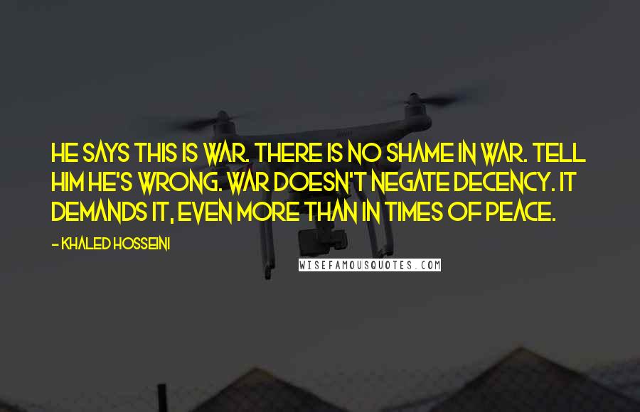 Khaled Hosseini Quotes: He says this is war. There is no shame in war. Tell him he's wrong. War doesn't negate decency. It demands it, even more than in times of peace.