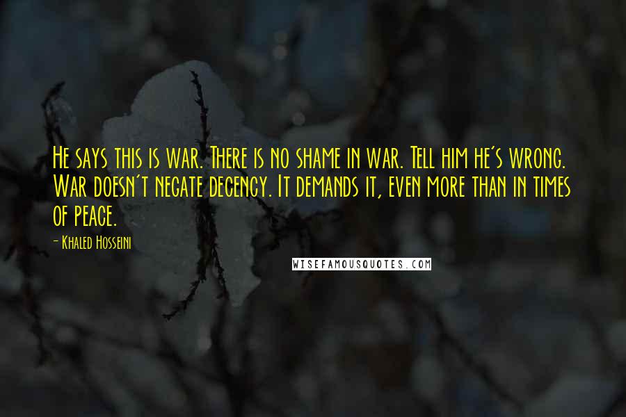 Khaled Hosseini Quotes: He says this is war. There is no shame in war. Tell him he's wrong. War doesn't negate decency. It demands it, even more than in times of peace.