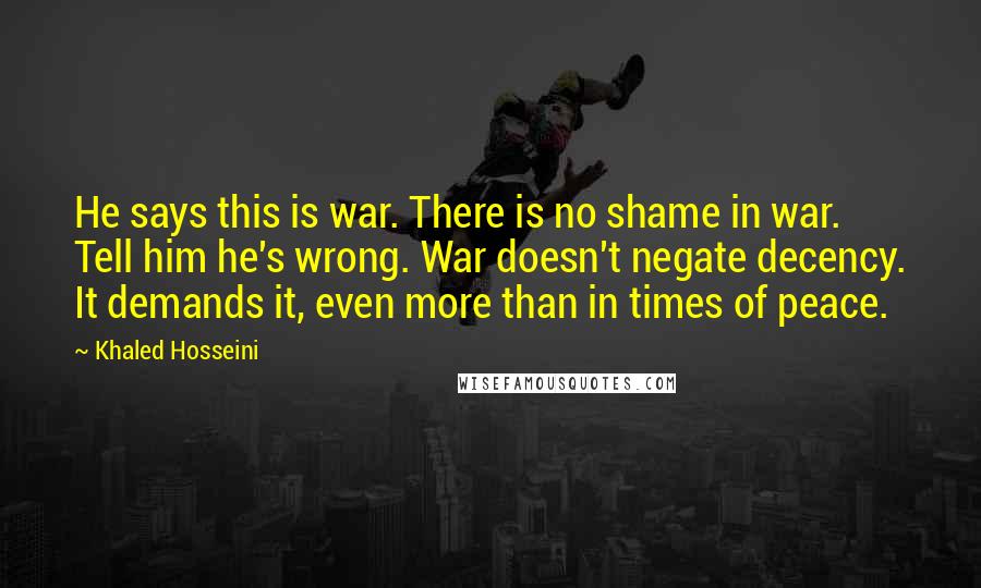 Khaled Hosseini Quotes: He says this is war. There is no shame in war. Tell him he's wrong. War doesn't negate decency. It demands it, even more than in times of peace.