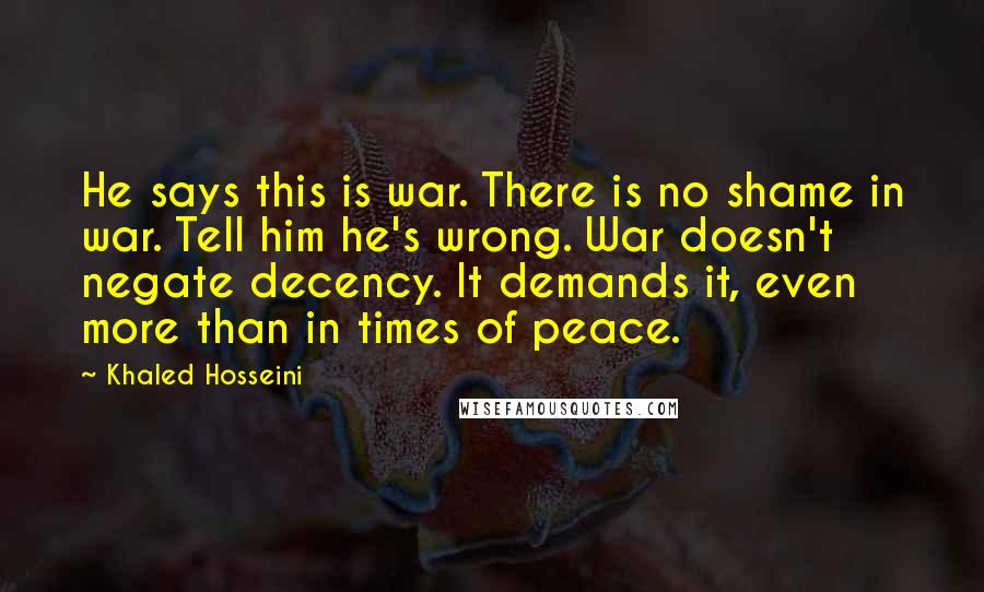 Khaled Hosseini Quotes: He says this is war. There is no shame in war. Tell him he's wrong. War doesn't negate decency. It demands it, even more than in times of peace.