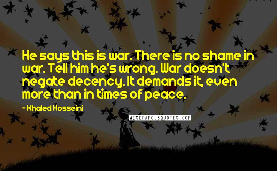 Khaled Hosseini Quotes: He says this is war. There is no shame in war. Tell him he's wrong. War doesn't negate decency. It demands it, even more than in times of peace.