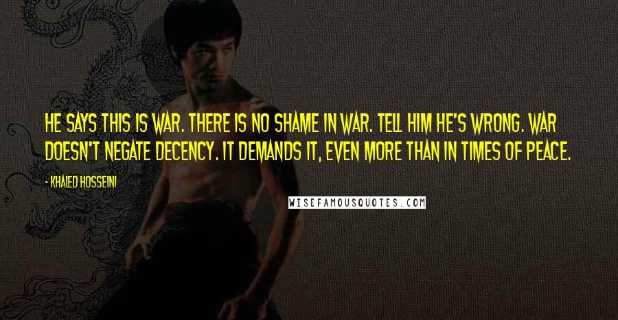 Khaled Hosseini Quotes: He says this is war. There is no shame in war. Tell him he's wrong. War doesn't negate decency. It demands it, even more than in times of peace.