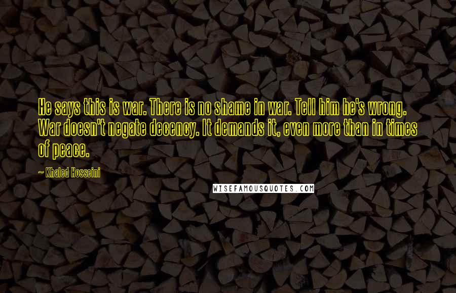 Khaled Hosseini Quotes: He says this is war. There is no shame in war. Tell him he's wrong. War doesn't negate decency. It demands it, even more than in times of peace.