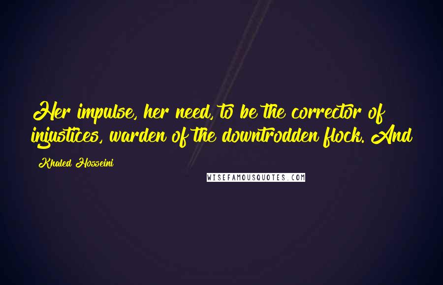 Khaled Hosseini Quotes: Her impulse, her need, to be the corrector of injustices, warden of the downtrodden flock. And