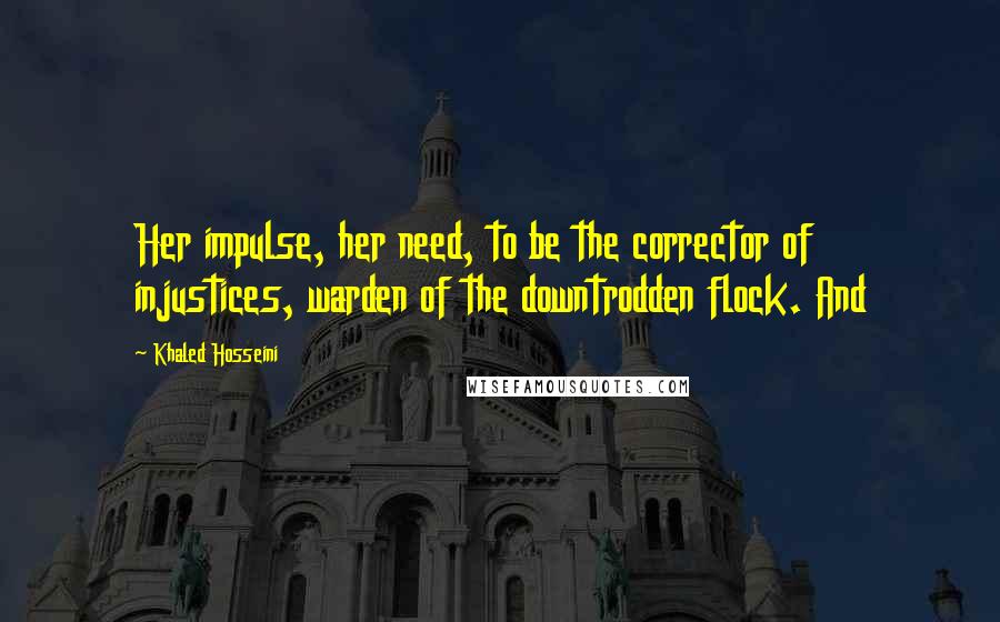 Khaled Hosseini Quotes: Her impulse, her need, to be the corrector of injustices, warden of the downtrodden flock. And