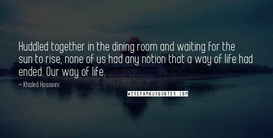 Khaled Hosseini Quotes: Huddled together in the dining room and waiting for the sun to rise, none of us had any notion that a way of life had ended. Our way of life.