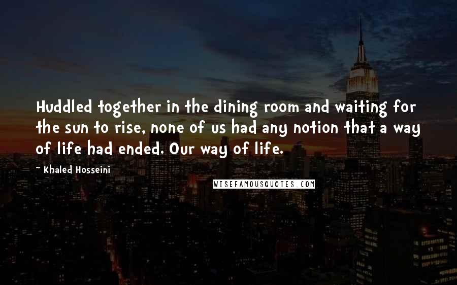 Khaled Hosseini Quotes: Huddled together in the dining room and waiting for the sun to rise, none of us had any notion that a way of life had ended. Our way of life.