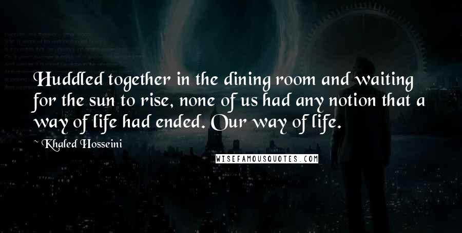 Khaled Hosseini Quotes: Huddled together in the dining room and waiting for the sun to rise, none of us had any notion that a way of life had ended. Our way of life.