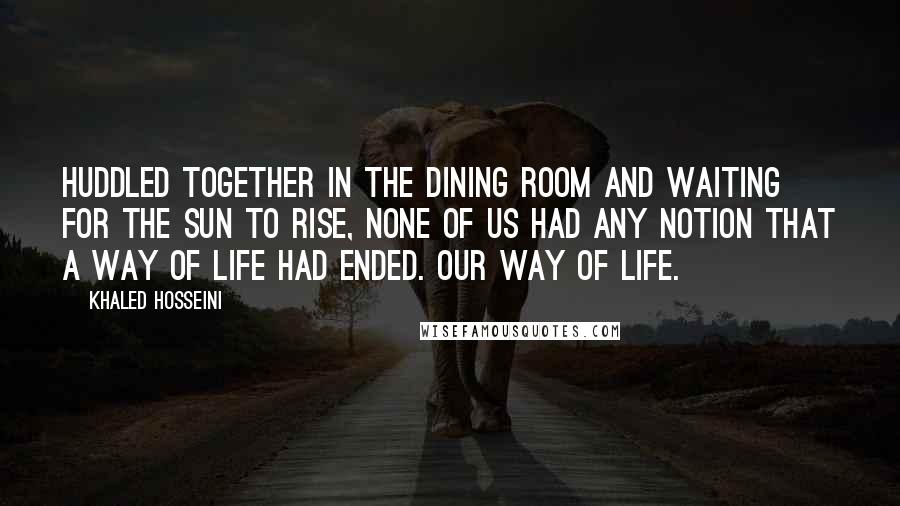 Khaled Hosseini Quotes: Huddled together in the dining room and waiting for the sun to rise, none of us had any notion that a way of life had ended. Our way of life.