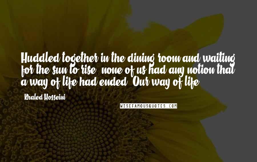 Khaled Hosseini Quotes: Huddled together in the dining room and waiting for the sun to rise, none of us had any notion that a way of life had ended. Our way of life.