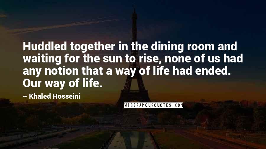 Khaled Hosseini Quotes: Huddled together in the dining room and waiting for the sun to rise, none of us had any notion that a way of life had ended. Our way of life.