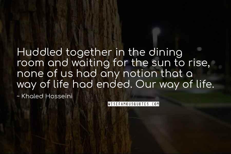 Khaled Hosseini Quotes: Huddled together in the dining room and waiting for the sun to rise, none of us had any notion that a way of life had ended. Our way of life.