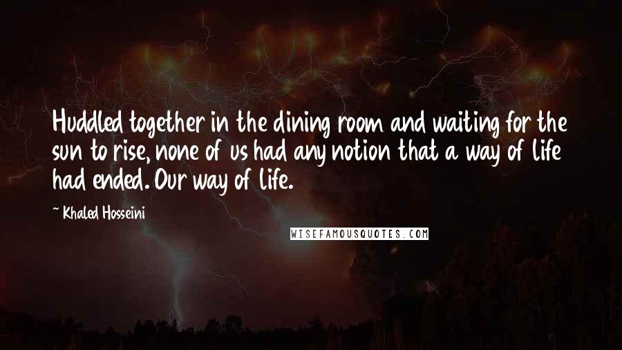 Khaled Hosseini Quotes: Huddled together in the dining room and waiting for the sun to rise, none of us had any notion that a way of life had ended. Our way of life.