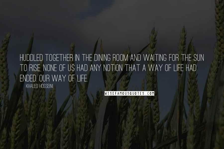 Khaled Hosseini Quotes: Huddled together in the dining room and waiting for the sun to rise, none of us had any notion that a way of life had ended. Our way of life.