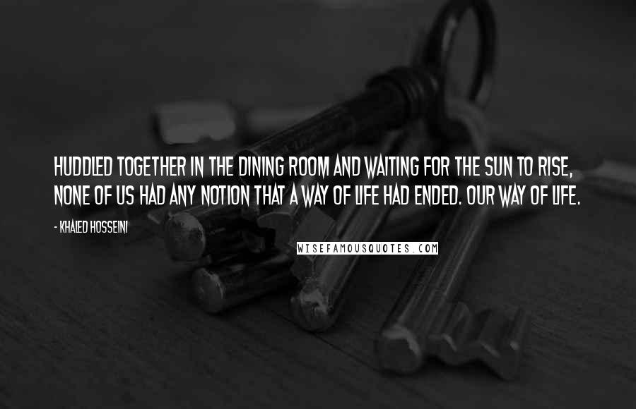 Khaled Hosseini Quotes: Huddled together in the dining room and waiting for the sun to rise, none of us had any notion that a way of life had ended. Our way of life.