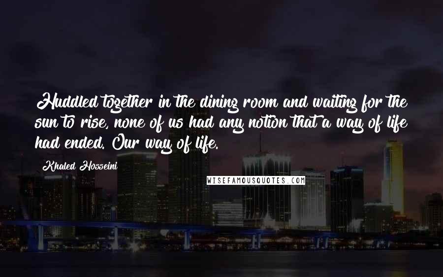 Khaled Hosseini Quotes: Huddled together in the dining room and waiting for the sun to rise, none of us had any notion that a way of life had ended. Our way of life.