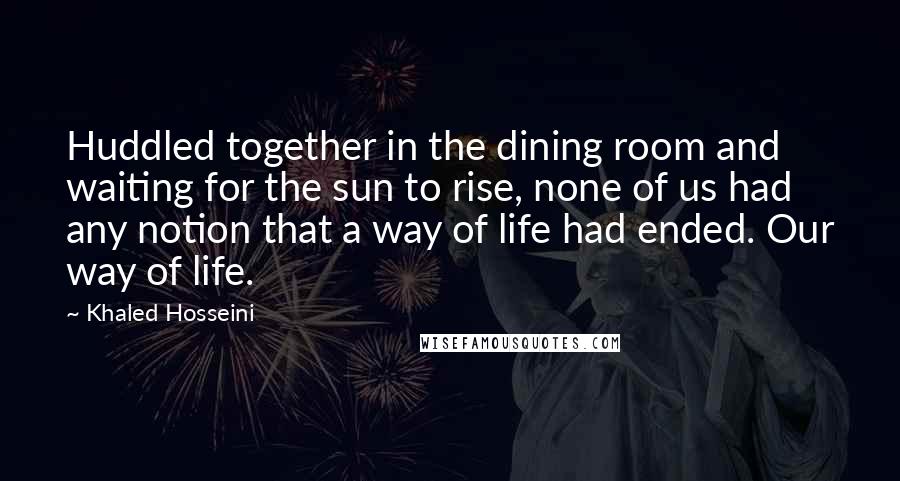 Khaled Hosseini Quotes: Huddled together in the dining room and waiting for the sun to rise, none of us had any notion that a way of life had ended. Our way of life.