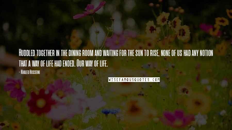 Khaled Hosseini Quotes: Huddled together in the dining room and waiting for the sun to rise, none of us had any notion that a way of life had ended. Our way of life.