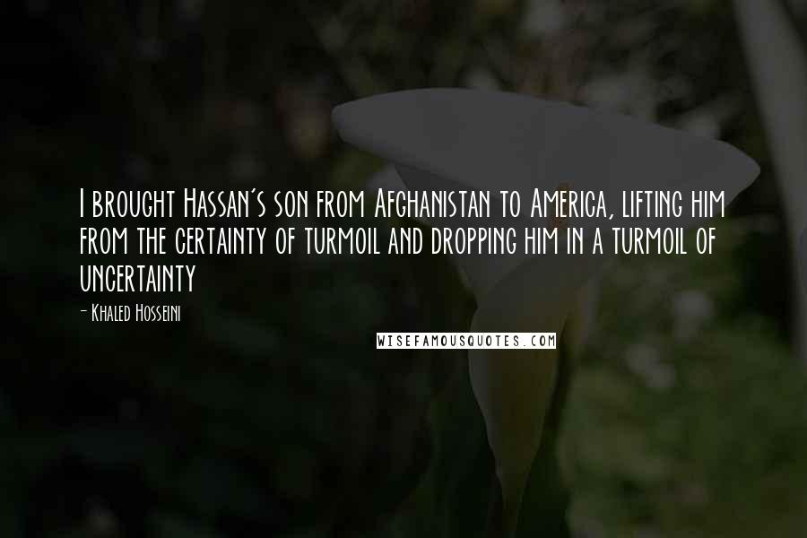 Khaled Hosseini Quotes: I brought Hassan's son from Afghanistan to America, lifting him from the certainty of turmoil and dropping him in a turmoil of uncertainty