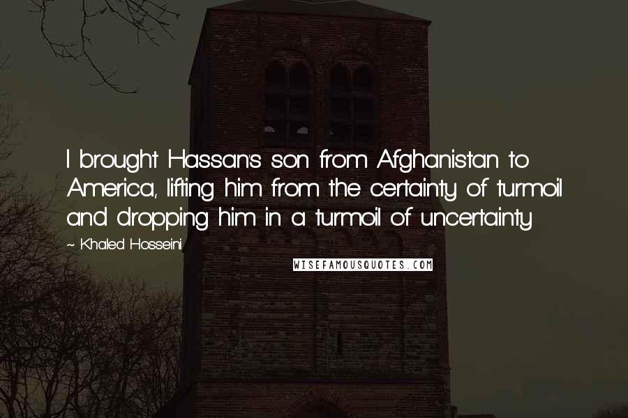 Khaled Hosseini Quotes: I brought Hassan's son from Afghanistan to America, lifting him from the certainty of turmoil and dropping him in a turmoil of uncertainty