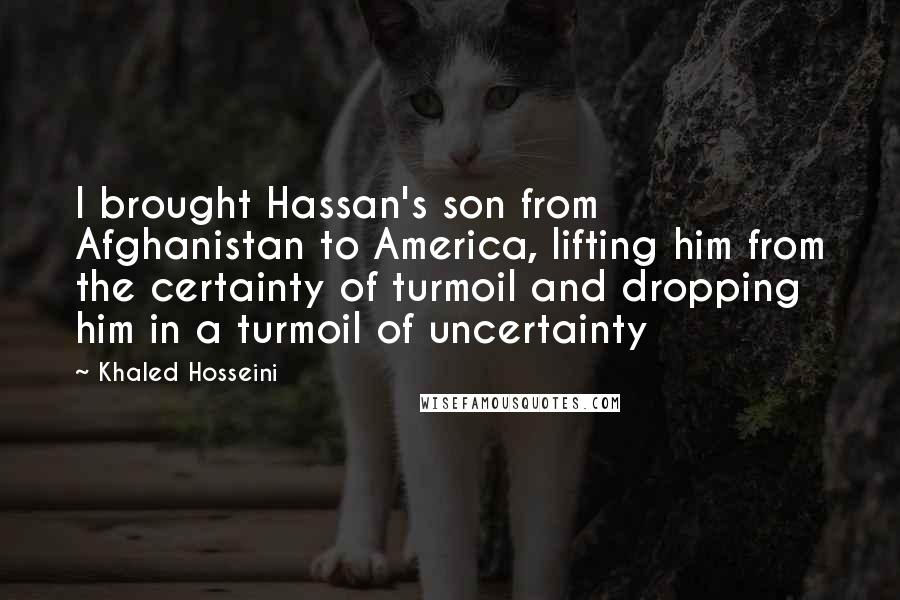 Khaled Hosseini Quotes: I brought Hassan's son from Afghanistan to America, lifting him from the certainty of turmoil and dropping him in a turmoil of uncertainty