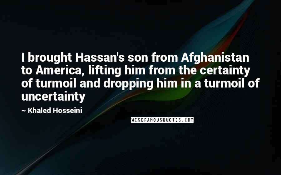 Khaled Hosseini Quotes: I brought Hassan's son from Afghanistan to America, lifting him from the certainty of turmoil and dropping him in a turmoil of uncertainty
