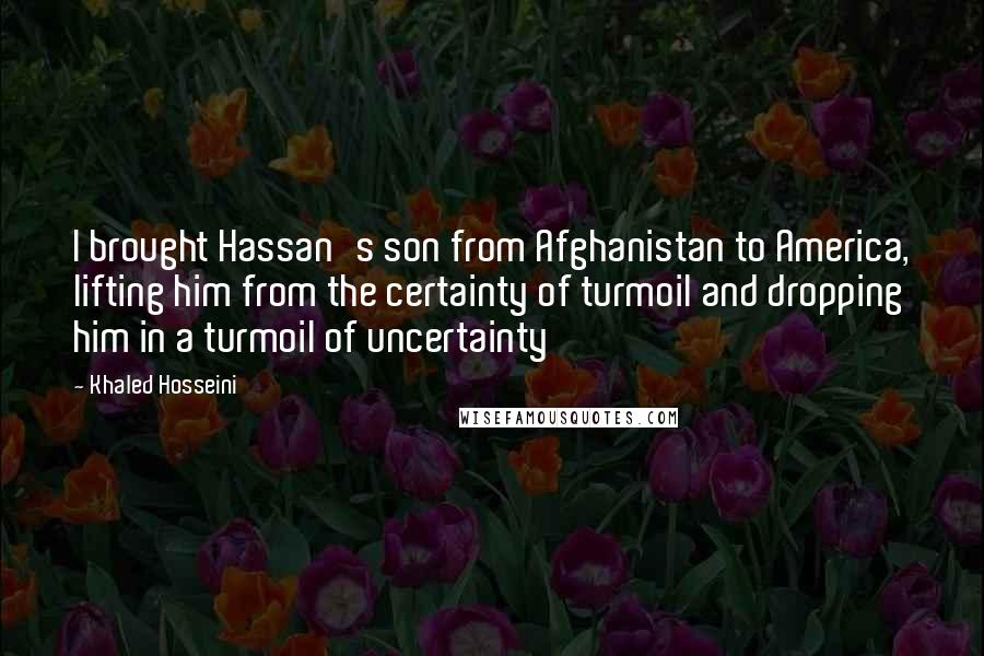 Khaled Hosseini Quotes: I brought Hassan's son from Afghanistan to America, lifting him from the certainty of turmoil and dropping him in a turmoil of uncertainty