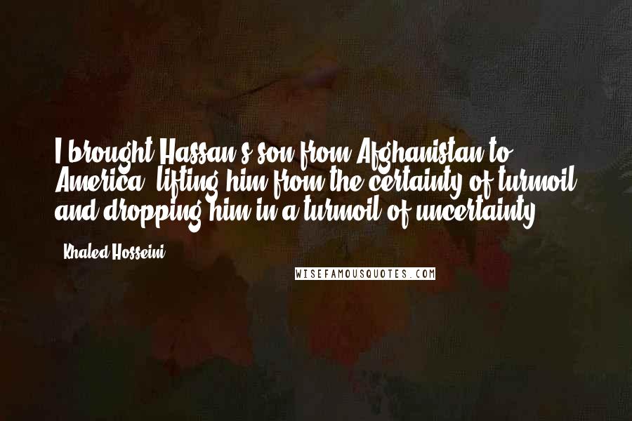 Khaled Hosseini Quotes: I brought Hassan's son from Afghanistan to America, lifting him from the certainty of turmoil and dropping him in a turmoil of uncertainty