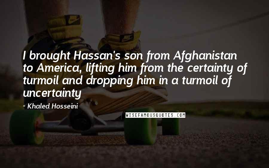 Khaled Hosseini Quotes: I brought Hassan's son from Afghanistan to America, lifting him from the certainty of turmoil and dropping him in a turmoil of uncertainty