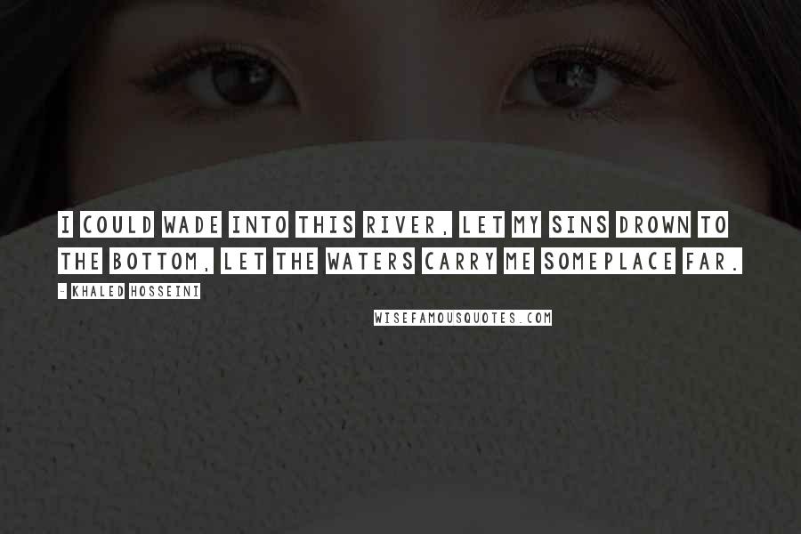 Khaled Hosseini Quotes: I could wade into this river, let my sins drown to the bottom, let the waters carry me someplace far.