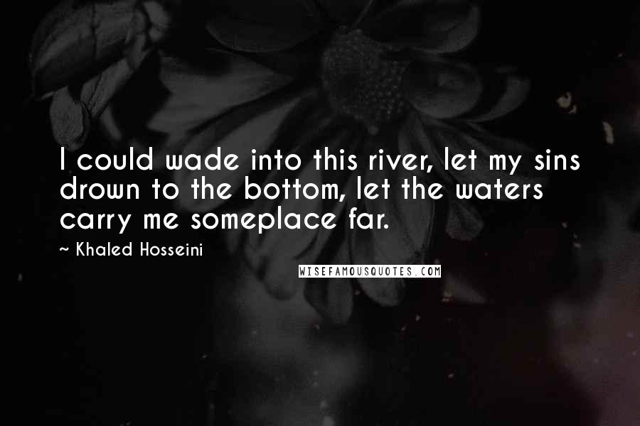 Khaled Hosseini Quotes: I could wade into this river, let my sins drown to the bottom, let the waters carry me someplace far.