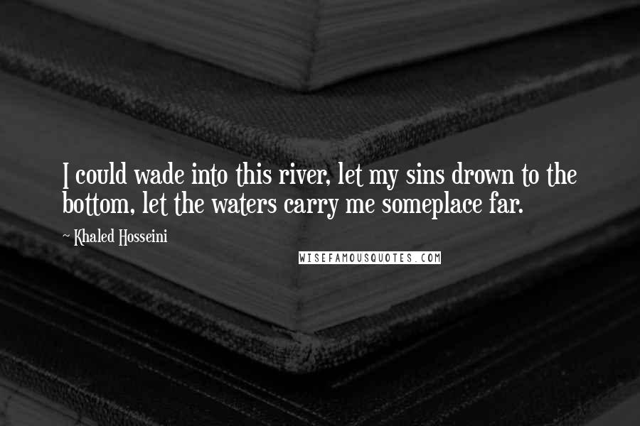 Khaled Hosseini Quotes: I could wade into this river, let my sins drown to the bottom, let the waters carry me someplace far.