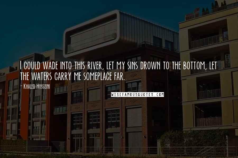 Khaled Hosseini Quotes: I could wade into this river, let my sins drown to the bottom, let the waters carry me someplace far.