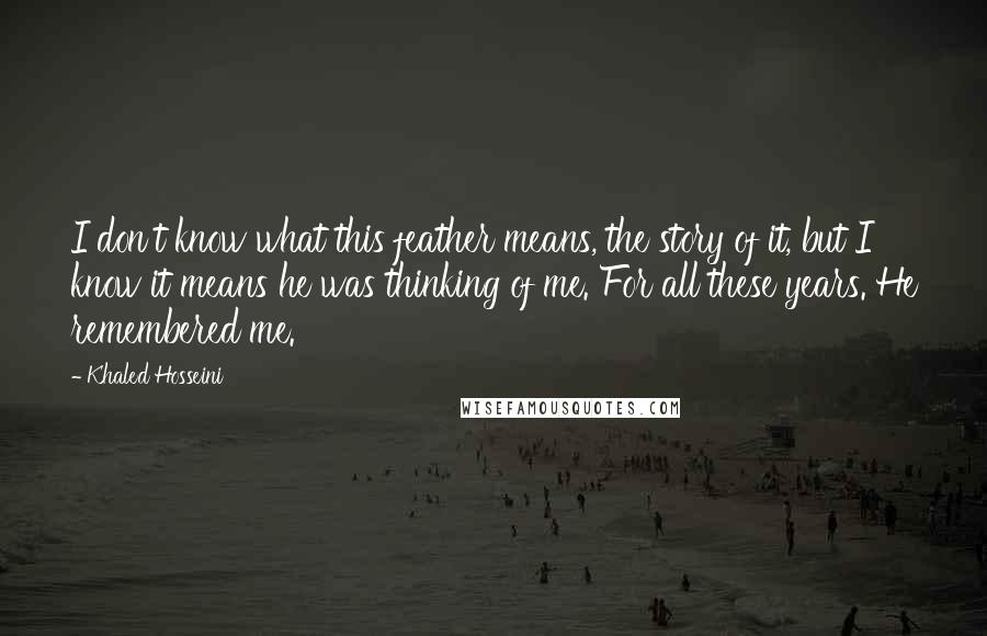 Khaled Hosseini Quotes: I don't know what this feather means, the story of it, but I know it means he was thinking of me. For all these years. He remembered me.
