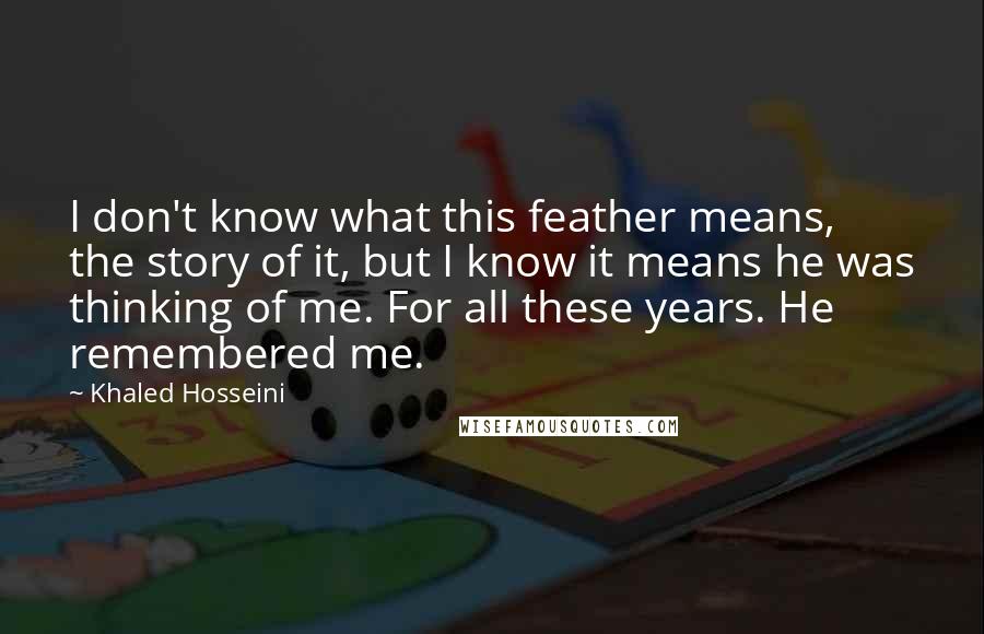 Khaled Hosseini Quotes: I don't know what this feather means, the story of it, but I know it means he was thinking of me. For all these years. He remembered me.