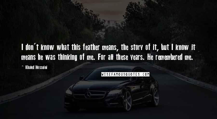 Khaled Hosseini Quotes: I don't know what this feather means, the story of it, but I know it means he was thinking of me. For all these years. He remembered me.
