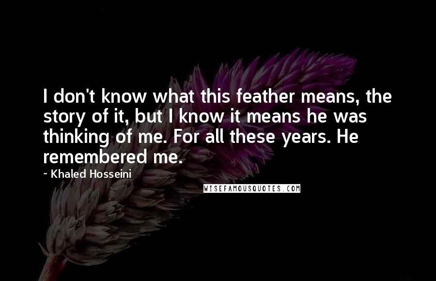 Khaled Hosseini Quotes: I don't know what this feather means, the story of it, but I know it means he was thinking of me. For all these years. He remembered me.