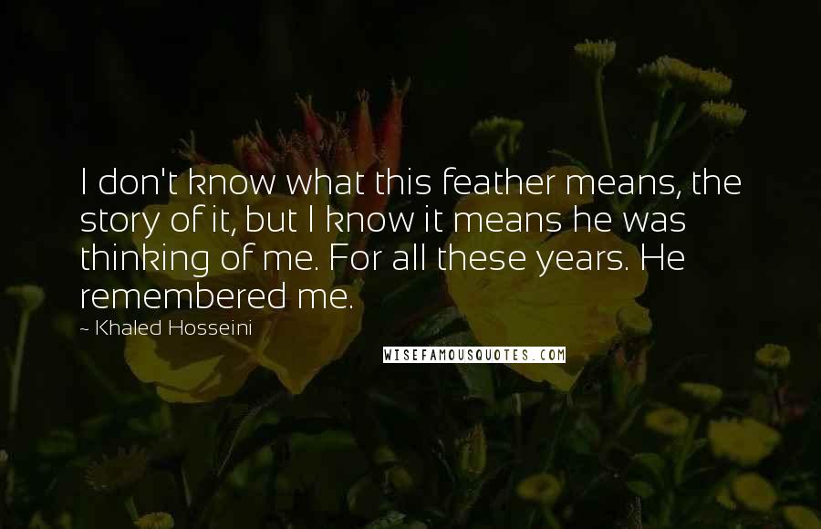 Khaled Hosseini Quotes: I don't know what this feather means, the story of it, but I know it means he was thinking of me. For all these years. He remembered me.