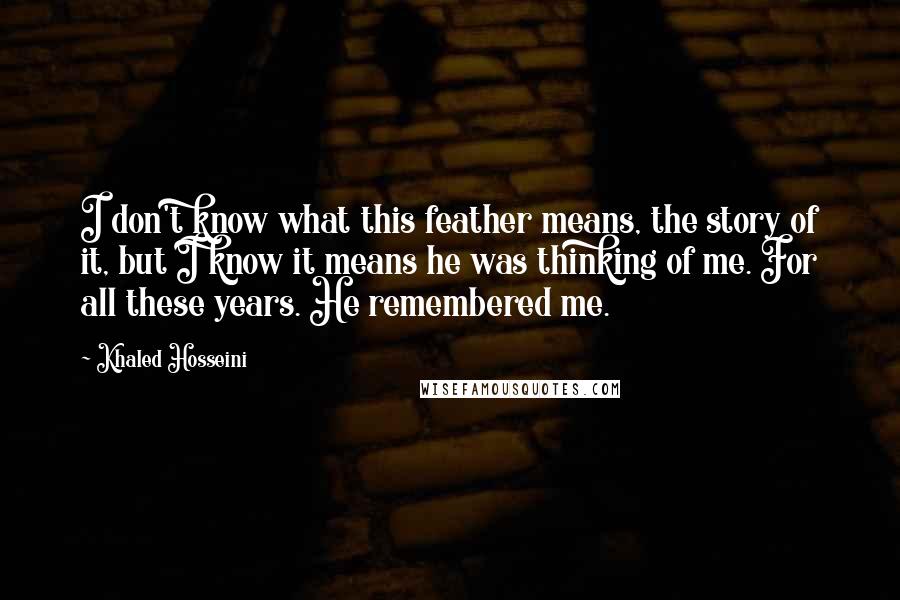 Khaled Hosseini Quotes: I don't know what this feather means, the story of it, but I know it means he was thinking of me. For all these years. He remembered me.