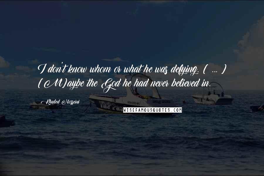 Khaled Hosseini Quotes: I don't know whom or what he was defying. [ ... ] [M]aybe the God he had never believed in.