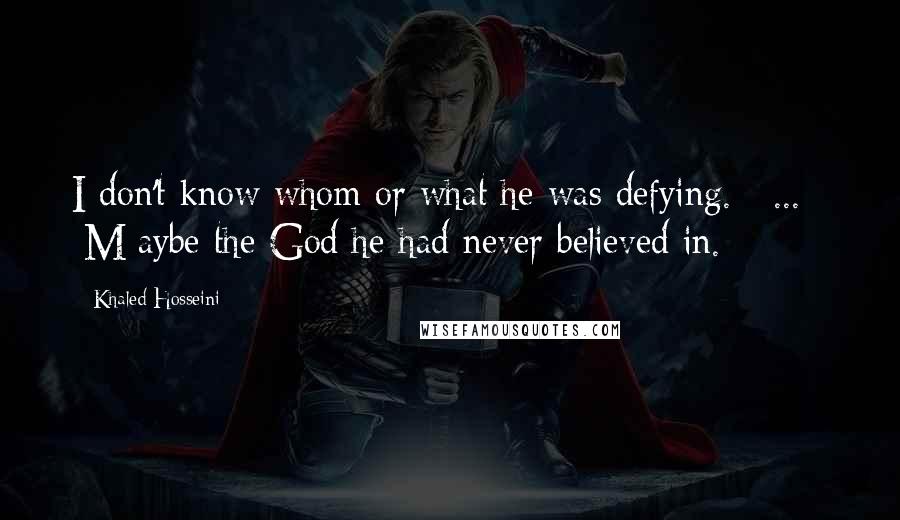 Khaled Hosseini Quotes: I don't know whom or what he was defying. [ ... ] [M]aybe the God he had never believed in.