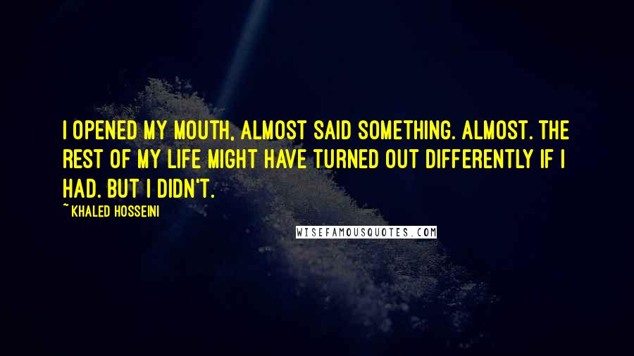 Khaled Hosseini Quotes: I opened my mouth, almost said something. Almost. The rest of my life might have turned out differently if I had. But I didn't.