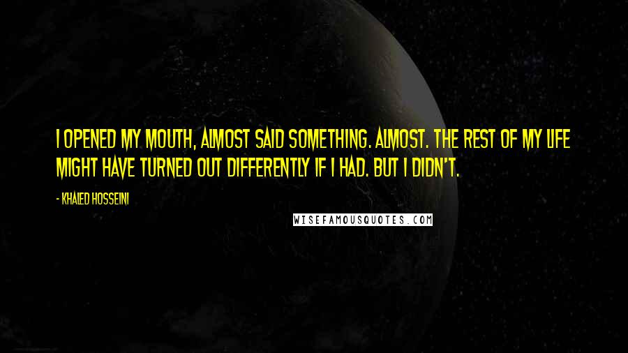 Khaled Hosseini Quotes: I opened my mouth, almost said something. Almost. The rest of my life might have turned out differently if I had. But I didn't.