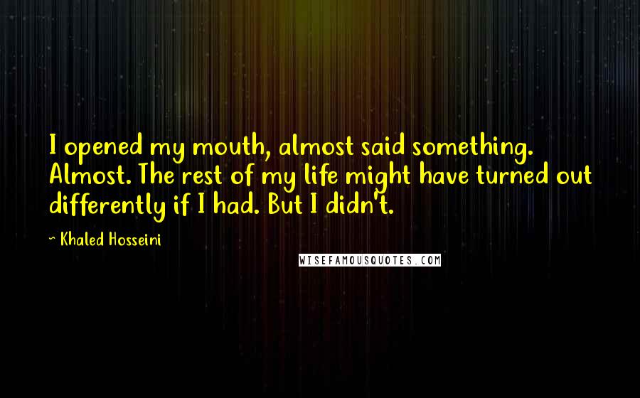 Khaled Hosseini Quotes: I opened my mouth, almost said something. Almost. The rest of my life might have turned out differently if I had. But I didn't.
