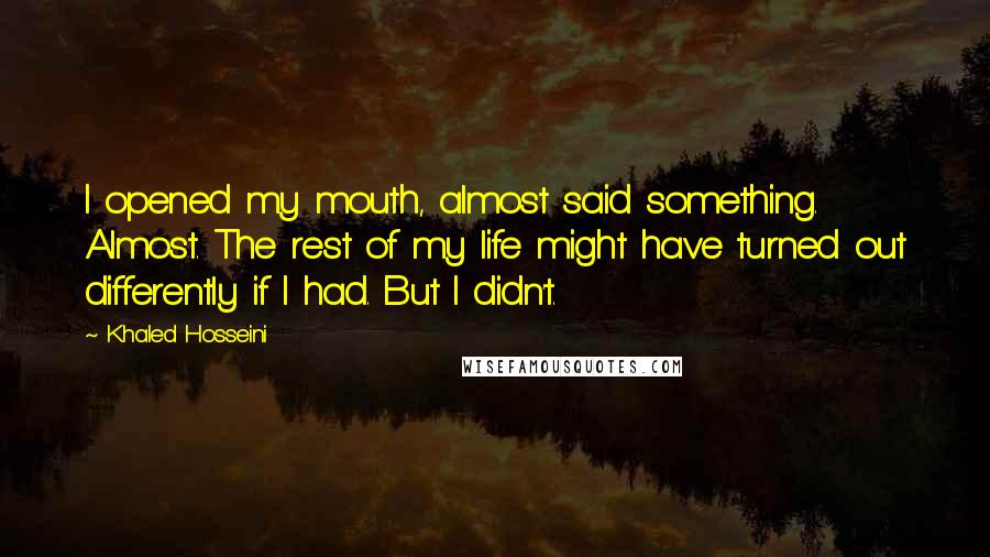 Khaled Hosseini Quotes: I opened my mouth, almost said something. Almost. The rest of my life might have turned out differently if I had. But I didn't.