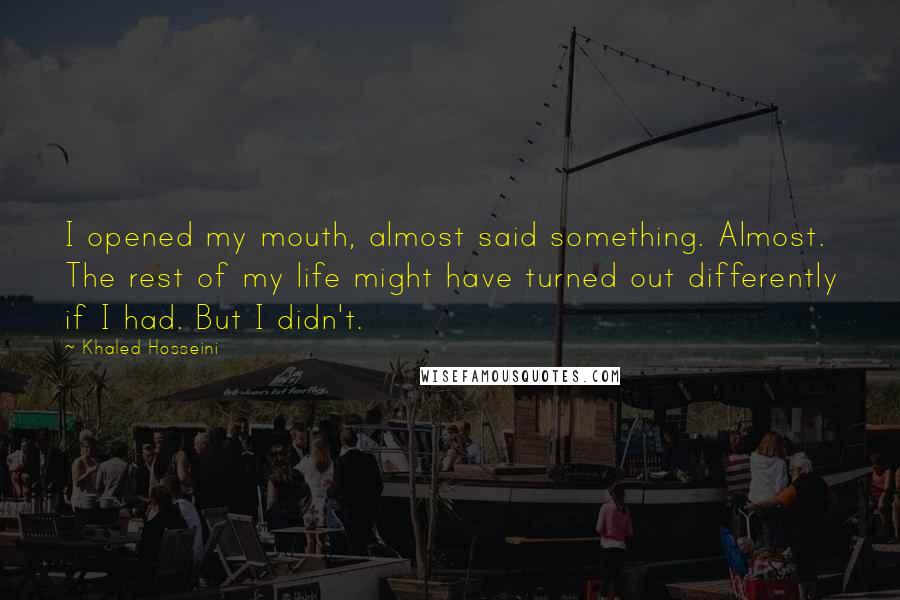 Khaled Hosseini Quotes: I opened my mouth, almost said something. Almost. The rest of my life might have turned out differently if I had. But I didn't.