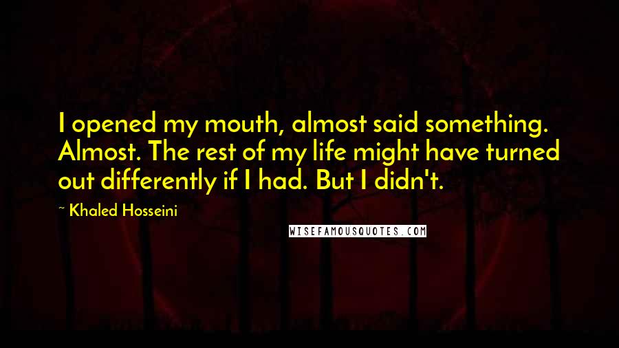 Khaled Hosseini Quotes: I opened my mouth, almost said something. Almost. The rest of my life might have turned out differently if I had. But I didn't.