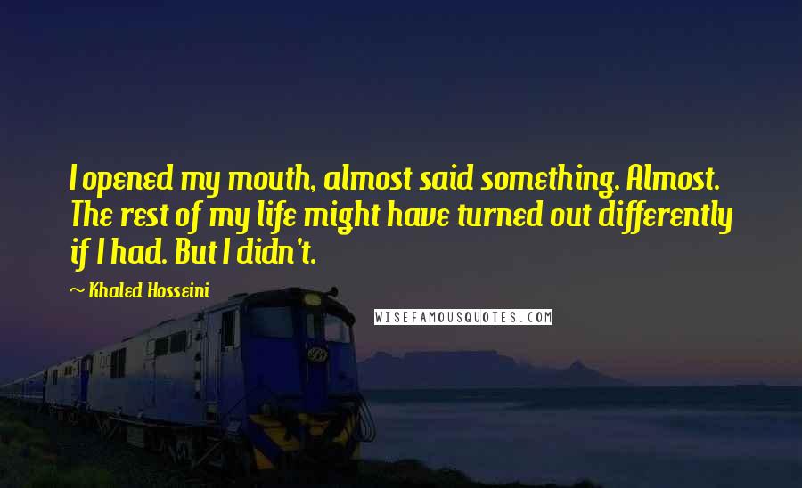 Khaled Hosseini Quotes: I opened my mouth, almost said something. Almost. The rest of my life might have turned out differently if I had. But I didn't.